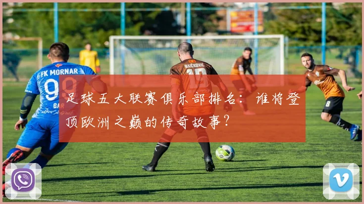 足球五大联赛俱乐部排名：谁将登顶欧洲之巅的传奇故事？