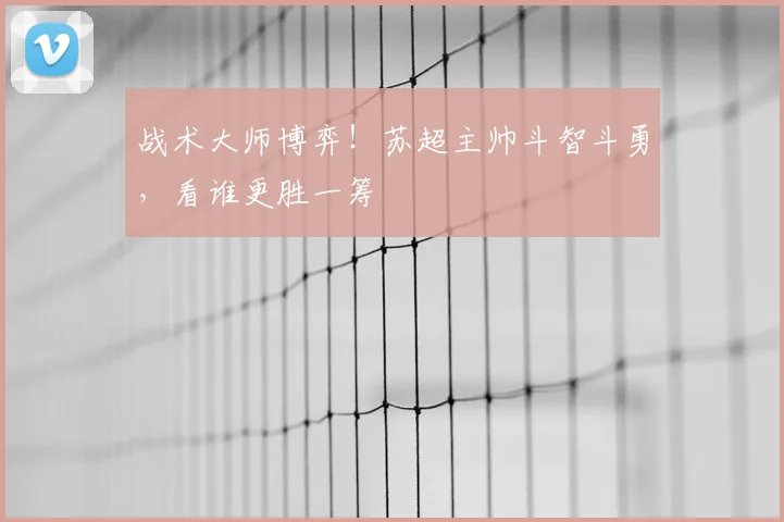 战术大师博弈！苏超主帅斗智斗勇，看谁更胜一筹